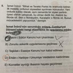 5.
İsmet İnönü: “İttihat ve Terakki Partisi ile aramızda beliren
ilk mesele, ordunun siyasetten ayrılması konusudur. Yani
orduda subay olacak, aynı zamanda bir siyasi partinin
üyesi olarak çalışacak, bu olmaz dedik biz. Atatürk bu
fikirde idi. Ben o fikirdeydim. Karabekir o fikirde idi. Bunun
mücadelesini yapıyorduk." demiştir.
İsmet İnönü'nün savunduğu anlayış, Cumhuriyet
Dönemi'ndeki hangi düzenleme ile uygulanma imkânı
bulmuştur?
Takrir-i Sükûn Kanunu'nun çıkarılması
B) Zorunlu askerlik uygulamasına geçilmesi X
C) Teşkilat-ı Esasiye Kanunu'nun kabul edilmesi
D) Erkân-ı Harbiye-i Umumiye Vekâletinin kaldırılması
E) Kuvvetler ayrılığı ilkesinin hayata geçirilmesi
