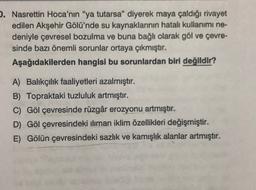 . Nasrettin Hoca'nın "ya tutarsa” diyerek maya çaldığı rivayet
edilen Akşehir Gölü'nde su kaynaklarının hatalı kullanımı ne-
deniyle çevresel bozulma ve buna bağlı olarak göl ve çevre-
sinde bazı önemli sorunlar ortaya çıkmıştır.
Aşağıdakilerden hangisi bu sorunlardan biri değildir?
A) Balıkçılık faaliyetleri azalmıştır.
B) Topraktaki tuzluluk artmıştır.
C) Göl çevresinde rüzgâr erozyonu artmıştır.
D) Göl çevresindeki iliman iklim özellikleri değişmiştir.
E) Gölün çevresindeki sazlık ve kamışlık alanlar artmıştır.