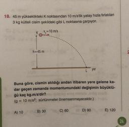 18. 45 m yükseklikteki K noktasından 10 m/s'lik yatay hızla fırlatılan
3 kg kütleli cisim şekildeki gibi L noktasına çarpıyor.
K
Vo=10 m/s
h=45 m
yer
Buna göre, cismin atıldığı andan itibaren yere gelene ka-
dar geçen zamanda momentumundaki değişimin büyüklü-
ğü kaç kg.m/s'dir?
(g = 10 m/s2; sürtünmeler önemsenmeyecektir.)
B) 30
A) 10
C) 60
D) 90
E) 120
24