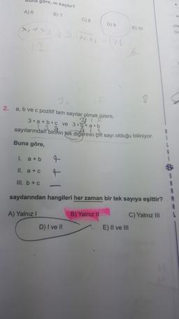 buna göre, m kaçtır?
A) 6
B) 7
C) 8
D) 9
ola
E) 10
2.
3
a, b ve c pozitif tam sayılar olmak üzere,
27
3. a + b c ve 3.6+ a.b
sayılarından
birinin tek diğerinin çift sayı olduğu biliniyor.
Buna göre,
I.
a + b
II. a + c
4
III. b + c
A
sayılarından hangileri her zaman bir tek sayıya eşittir?
M
A) Yalnız!
B) Yalnız II
C) Yalnız III
E) II ve III
D) I ve II