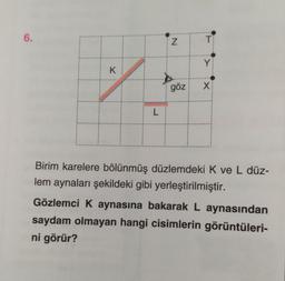 6.
Z
T
Y
K
göz
X
L
Birim karelere bölünmüş düzlemdeki K ve L düz-
lem aynaları şekildeki gibi yerleştirilmiştir.
Gözlemci K aynasına bakarak L aynasından
saydam olmayan hangi cisimlerin görüntüleri-
ni görür?
