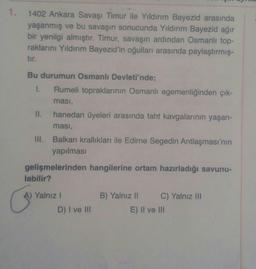 1.
1402 Ankara Savaşı Timur ile Yıldırım Bayezid arasında
yaşanmış ve bu savaşın sonucunda Yıldırım Bayezid ağır
bir yenilgi almıştır. Timur, savaşın ardından Osmanlı top-
raklarını Yıldırım Bayezid'in oğulları arasında paylaştırmış-
tır.
Bu durumun Osmanlı Devleti'nde;
1. Rumeli topraklarının Osmanlı egemenliğinden çık-
ması,
II. hanedan üyeleri arasında taht kavgalarının yaşan-
ması,
Balkan krallıkları ile Edirne Segedin Antlaşması'nın
yapılması
III.
gelişmelerinden hangilerine ortam hazırladığı savunu-
labilir?
A) Yalnız !
D) I ve III
B) Yalnız 11 C) Yalnız III
E) II ve III
