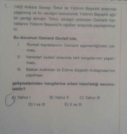 1.
1402 Ankara Savaşı Timur ile Yıldırım Bayezid arasında
yaşanmış ve bu savaşın sonucunda Yıldırım Bayezid ağır
bir yenilgi almıştır. Timur, savaşın ardından Osmanlı top-
raklarını Yıldırım Bayezid'in oğulları arasında paylaştırmış-
tır.
Bu durumun Osmanlı Devleti'nde;
1. Rumeli topraklarının Osmanlı egemenliğinden çık-
ması,
II. hanedan üyeleri arasında taht kavgalarının yaşan-
ması,
Balkan krallıkları ile Edirne Segedin Antlaşması'nın
yapılması
III.
gelişmelerinden hangilerine ortam hazırladığı savunu-
labilir?
A) Yalnız !
D) I ve III
B) Yalnız 11 C) Yalnız III
E) II ve III
