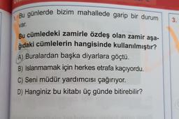 Bu günlerde bizim mahallede garip bir durum
3.
var.
Bu cümledeki zamirle özdeş olan zamir aşa-
ğıdaki cümlelerin hangisinde kullanılmıştır?
A) Buralardan başka diyarlara göçtü.
B) Islanmamak için herkes etrafa kaçıyordu.
C) Seni müdür yardımcısı çağırıyor.
D) Hanginiz bu kitabı üç günde bitirebilir?