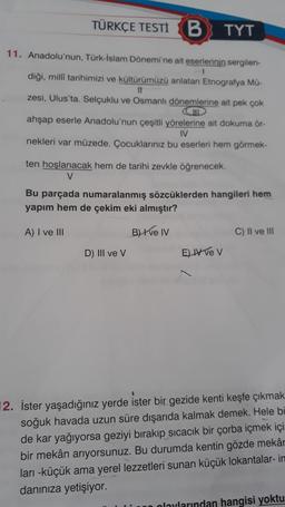 TÜRKÇE TESTİ B
TYT
11. Anadolu'nun, Türk-İslam Dönemi'ne ait eserlerinin sergilen-
diği, milli tarihimizi ve kültürümüzü anlatan Etnografya Mü-
11
zesi, Ulus'ta. Selçuklu ve Osmanlı dönemlerine ait pek çok
HD
ahşap eserle Anadolu'nun çeşitli yörelerine ait dokuma ör-
IV
nekleri var müzede. Çocuklarınız bu eserleri hem görmek-
ten hoşlanacak hem de tarihi zevkle öğrenecek.
V
Bu parçada numaralanmış sözcüklerden hangileri hem
yapım hem de çekim eki almıştır?
A) I ve III
B) +ve IV
C) II ve III
D) III ve V
E) ve v
12. İster yaşadığınız yerde ister bir gezide kenti keşfe çıkmak.
soğuk havada uzun süre dışarıda kalmak demek. Hele bi
de kar yağıyorsa geziyi bırakıp sıcacık bir çorba içmek içi
bir mekân arıyorsunuz. Bu durumda kentin gözde mekâr
ları -küçük ama yerel lezzetleri sunan küçük lokantalar- in
danınıza yetişiyor.
olaylarından hangisi yoktu
