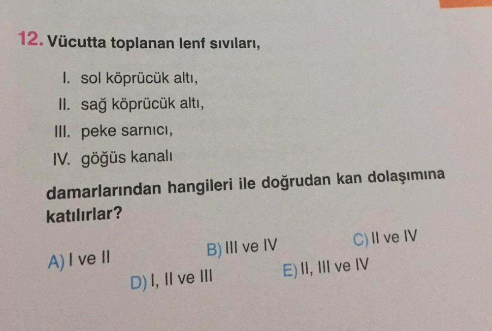 12. Vücutta toplanan lenf sıvıları,
I. sol köprücük altı,
II. sağ köprücük altı,
III. peke sarnici,
IV. göğüs kanali
damarlarından hangileri ile doğrudan kan dolaşımına
katılırlar?
A) I ve II
B) III ve IV
C) Il ve IV
D) I, II ve III
E) II, III ve IV