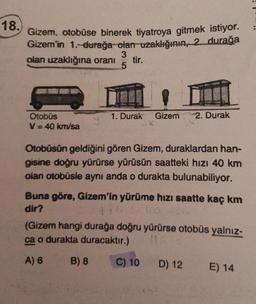 18.
Gizem, otobüse binerek tiyatroya gitmek istiyor.
Gizem'in 1. durağa olan uzaklığının, 2. durağa
3
olan uzaklığına oranı
tir.
5
1. Durak
Otobüs
V = 40 km/sa
Gizem
X
2. Durak
Otobüsün geldiğini gören Gizem, duraklardan han-
gisine doğru yürürse yürüsün saatteki hızı 40 km
olan otobüsle aynı anda o durakta bulunabiliyor.
Buna göre, Gizem'in yürüme hızı saatte kaç km
dir?
1.6
(Gizem hangi durağa doğru yürürse otobüs yalnız-
ca o durakta duracaktır.)
A) 6
B) 8
C) 10
D) 12
E) 14