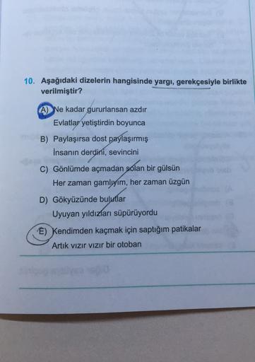 10. Aşağıdaki dizelerin hangisinde yargı, gerekçesiyle birlikte
verilmiştir?
A) Ne kadar gururlansan azdır
Evlatlar yetiştirdin boyunca
B) Paylaşırsa dost paylaşırmış
İnsanın derdini, sevincini
C) Gönlümde açmadan solan bir gülsün
Her zaman gamlyim, her za