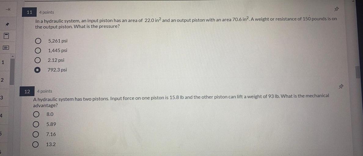 In a hydraulic system, an input piston has an area of 22.0 in² and an output piston with an area 70.6 in². A weight or resistance of 150 pounds is on the output piston. What is the pressure?
(A) 5,261 psi
(B) 1,445 psi
(C) 2.12 psi
(D) 792.3 psi
A hydraulic system has two pistons. Input force on one piston is 15.8 lb and the other piston can lift a weight of 93 lb. What is the mechanical advantage?
(A) 8.0
(B) 5.89
(C) 7.16
(D) 13.2