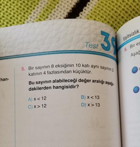 3
Eşitsizlik
Test
8. Bir es
Aşağ
U
han-
5. Bir sayının 8 eksiğinin 10 kati aynı sayının 3
katının 4 fazlasından küçüktür.
Bu sayının alabileceği değer aralığı aşağı-
dakilerden hangisidir?
B) x< 13
D) x> 13
A) x < 12
C) x>12