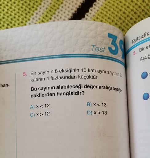 3
Eşitsizlik
Test
8. Bir es
Aşağ
U
han-
5. Bir sayının 8 eksiğinin 10 kati aynı sayının 3
katının 4 fazlasından küçüktür.
Bu sayının alabileceği değer aralığı aşağı-
dakilerden hangisidir?
B) x< 13
D) x> 13
A) x < 12
C) x>12
