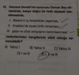 YAYINLARI
10. Osmanlı Devleti'nin kurucusu Osman Bey dö-
neminde, batıya doğru bir fetih siyaseti izle-
nilmesinde,
1. Bizans'ın iç karşıklıklar yaşaması,
II. Anadolu'da siyasi birlik olmaması,
ill. gaza ve cihat anlayışının benimsenmesi
nedenlerinden hangilerinin etkili olduğu sa-
vunulabilir?
A) Yalnız 1 B) Yalnız C) Yalnız in
D) I ve II I ve II