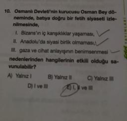 YAYINLARI
10. Osmanlı Devleti'nin kurucusu Osman Bey dö-
neminde, batıya doğru bir fetih siyaseti izle-
nilmesinde,
1. Bizans'ın iç karşıklıklar yaşaması,
II. Anadolu'da siyasi birlik olmaması,
ill. gaza ve cihat anlayışının benimsenmesi
nedenlerinden hangilerinin etkili olduğu sa-
vunulabilir?
A) Yalnız 1 B) Yalnız C) Yalnız in
D) I ve II I ve II
