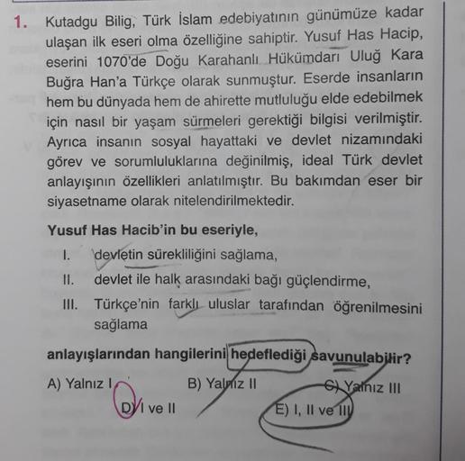 1. Kutadgu Bilig, Türk İslam edebiyatının günümüze kadar
ulaşan ilk eseri olma özelliğine sahiptir. Yusuf Has Hacip,
eserini 1070'de Doğu Karahanlı Hükümdarı Uluğ Kara
Buğra Han'a Türkçe olarak sunmuştur. Eserde insanların
hem bu dünyada hem de ahirette mu