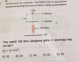 7.
Sürtünmesiz bir ortamda 1 kg kütleli cisim k düzeyinden
serbest bırakıldığında yayı en fazla x kadar sıkıştırabiliyor.
1 kg
K düzeyi
1 m
L düzeyi
k= 120 N/m
yer
Yay sabiti 120 Nm olduğuna göre, x uzunluğu kaç
cm'dir?
(g = 10 m/s2)
A) 20 B) 30 C) 40 D) 50
E) 60
