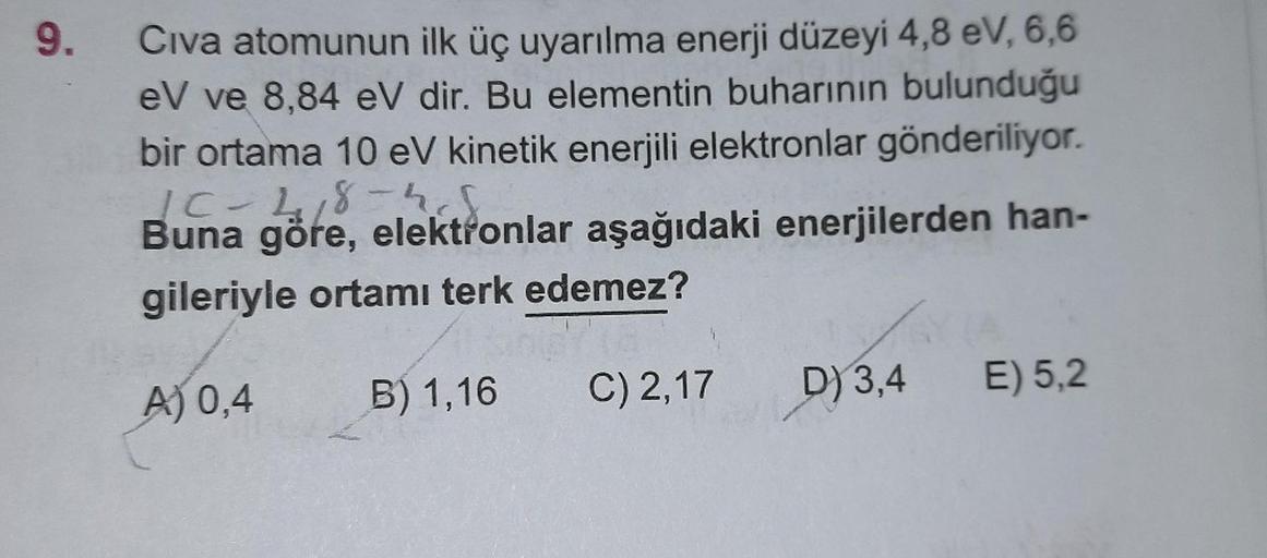 9.
Civa atomunun ilk üç uyarılma enerji düzeyi 4,8 eV, 6,6
eV ve 8,84 eV dir. Bu elementin buharının bulunduğu
bir ortama 10 eV kinetik enerjili elektronlar gönderiliyor.
1C-218-4
Buna göre, elektronlar aşağıdaki enerjilerden han-
gileriyle ortamı terk ede