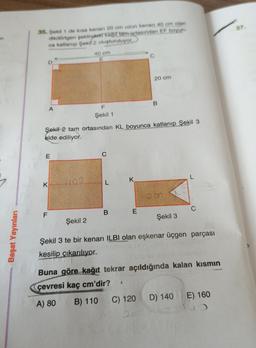 37
35. Şekil 1 de kısa kenan 20 cm uzun kenarı 40 cm olan
dikdörtgen şeklinde kağıt tam ortasından EF boyun
ca katlanıp Şekil 2 oluşturuluyor.
40 cm
E
D
20 cm
B
A
F
Şekil 1
Şekil 2 tam ortasından KL boyunca katlanıp Şekil 3
elde ediliyor.
E
C
K.
K
L
F
B
E
Şekil 3
Şekil 2
Başat Yayınları
Şekil 3 te bir kenarı ILBI olan eşkenar üçgen parçası
kesilip çıkarılıyor.
Buna göre kağıt tekrar açıldığında kalan kısmın
çevresi kaç cm'dir?
S
E) 160
A) 80
B) 110
C) 120
D) 140
