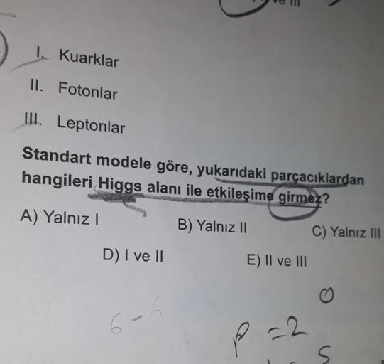 1. Kuarklar
II. Fotonlar
III. Leptonlar
Standart modele göre, yukarıdaki parçacıklardan
hangileri Higgs alanı ile etkileşime girmez?
A) Yalnız!
B) Yalnız 11
C) Yalnız III
D) I ve II
E) II ve III
6-
P
-2.
s