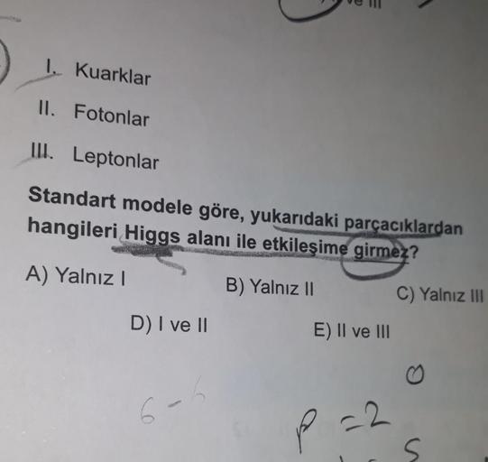 1. Kuarklar
II. Fotonlar
III. Leptonlar
Standart modele göre, yukarıdaki parçacıklardan
hangileri Higgs alanı ile etkileşime girmez?
A) Yalnız!
B) Yalnız 11
C) Yalnız III
D) I ve II
E) II ve III
6-
P
-2.
s
