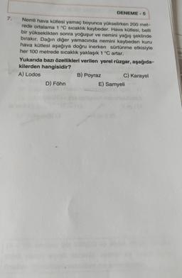 DENEME-5
7.
Nemli hava kütlesi yamaç boyunca yükselirken 200 met-
rede ortalama 1 °C sıcaklık kaybeder. Hava kütlesi, belli
bir yükseklikten sonra yoğuşur ve nemini yağış şeklinde
bırakır. Dağın diğer yamacında nemini kaybeden kuru
hava kütlesi aşağıya doğru inerken sürtünme etkisiyle
her 100 metrede sıcaklık yaklaşık 1 °C artar.
Yukarıda bazı özellikleri verilen yerel rüzgar, aşağıda-
kilerden hangisidir?
A) Lodos
B) Poyraz
C) Karayel
D) Föhn
E) Samyeli
igir