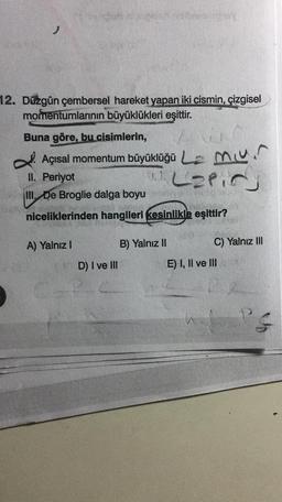 12. Düzgün çembersel hareket yapan iki cismin, çizgisel
momentumlarının büyüklükleri eşittir.
Buna göre, bu cisimlerin,
. Açısal momentum büyüklüğü Le mun
Laling
II. Periyot
III. De Broglie dalga boyu
niceliklerinden hangileri kesinlikle eşittir?
A) Yalnız 1
B) Yalnız II
C) Yalnız III
D) I ve III
E) I, II ve III
PS