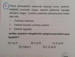6. ) Petrol tankerlerinin arkasında bulunan zincir, tankerin
hareketi sırasında oluşan elektrik yüklerinin toprağa
akmasını sağlar. Tankerin elektrikle yüklenmesine neden
olan etki,
1. Fotokopi makinesi
II. Fabrika bacaları arıtması sistemi
III. Elektrik sigortası
verilen araçların hangilerinin çalışma prensibini açık-
layabilir?
A) I ve II
B) I ve III
C) II ve III
E) I, II ve III
D) Yalnız