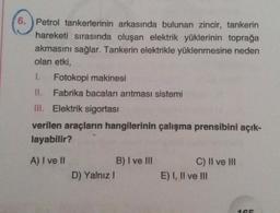 6. ) Petrol tankerlerinin arkasında bulunan zincir, tankerin
hareketi sırasında oluşan elektrik yüklerinin toprağa
akmasını sağlar. Tankerin elektrikle yüklenmesine neden
olan etki,
1. Fotokopi makinesi
II. Fabrika bacaları arıtması sistemi
III. Elektrik sigortası
verilen araçların hangilerinin çalışma prensibini açık-
layabilir?
A) I ve II
B) I ve III
C) II ve III
E) I, II ve III
D) Yalnız
