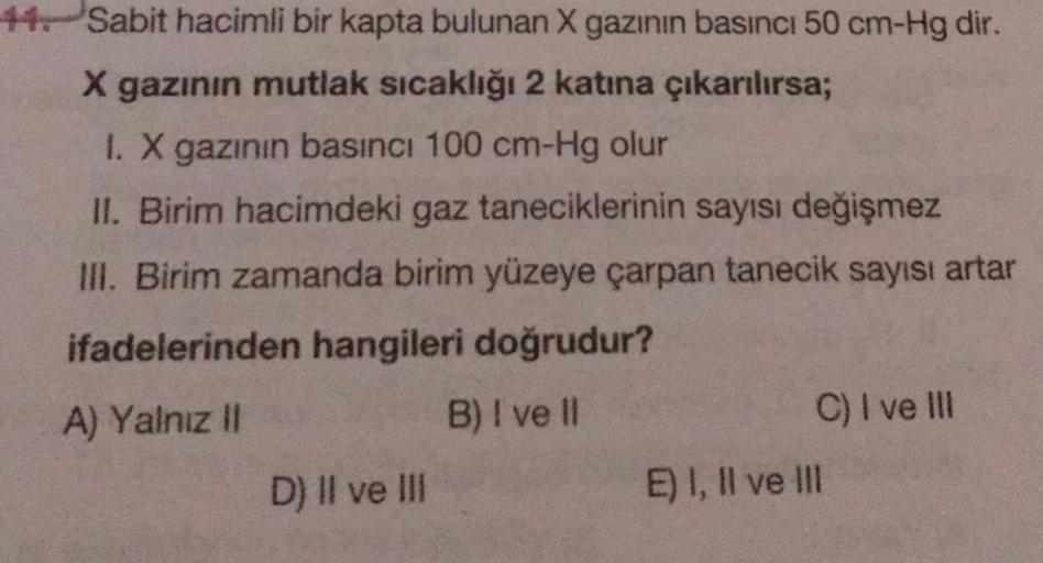 4 Sabit hacimli bir kapta bulunan X gazının basıncı 50 cm-Hg dir.
X gazinin mutlak sıcaklığı 2 katına çıkarılırsa;
1. X gazının basıncı 100 cm-Hg olur
II. Birim hacimdeki gaz taneciklerinin sayısı değişmez
III. Birim zamanda birim yüzeye çarpan tanecik say