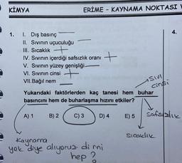 KİMYA
ERİME - KAYNAMA NOKTASI
4.
1.
1. Dış basınç
II. Sivinin uçuculuğu
III. Sıcaklık +
IV. Sivinin içerdiği safsızlık oranı
V. Sivinin yüzey genişliği.
VI. Sivinın cinsi +
VII.Bağıl nem
+
sivi
ainsi
Yukarıdaki faktörlerden kaç tanesi hem buhar
basıncını hem de buharlaşma hızını etkiler?
A) 1
B) 2
C) 3
D) 4
E) 5
safslatie
sicaklik
Kaynana
yok diye aliyoruz dimi
hep ?