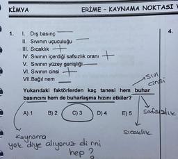 KİMYA
ERİME - KAYNAMA NOKTASI
4.
1.
1. Dış basınç
II. Sivinin uçuculuğu
III. Sıcaklık +
IV. Sivinin içerdiği safsızlık oranı
V. Sivinin yüzey genişliği.
VI. Sivinın cinsi +
VII.Bağıl nem
+
sivi
ainsi
Yukarıdaki faktörlerden kaç tanesi hem buhar
basıncını hem de buharlaşma hızını etkiler?
A) 1
B) 2
C) 3
D) 4
E) 5
safslatie
sicaklik
Kaynana
yok diye aliyoruz dimi
hep ?
