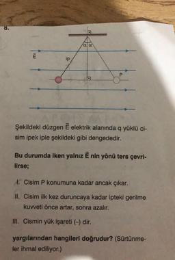 8.
ara
ip
P
Şekildeki düzgen E elektrik alanında q yüklü ci-
sim ipek iple şekildeki gibi dengededir.
Bu durumda iken yalnız E nin yönü ters çevri-
lirse;
I. Cisim P konumuna kadar ancak çıkar.
II. Cisim ilk kez duruncaya kadar ipteki gerilme
kuweti önce artar, sonra azalır.
III. Cismin yük işareti (-) dir.
yargılarından hangileri doğrudur? (Sürtünme-
ler ihmal ediliyor.)
