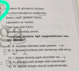 5. rlarım ilk görüşümü dünyayı,
ir midye kabuğunun aralığından:
Suların yeşili, göklerin mavisi,
Lapinaların en harelisi...
Hala tuzlu akar kanım
İstiridyenin kestiği yerden.
Yukarıdaki dizelerle ilgili aşağıdakilerden han-
gisi yanlıştır?
A) III. dizedeki kelimeler basit yapılıdır. +
B) II. dizede zincirleme isim tamlamasi sifat almış-
tir.
C) I. dizede türemiş yapılı sözcükler var. +
D) N. dizede kurallı birleşik sifat kulanılmıştır.
E) IV. dizede birleşik sözcük kullanılmamıştır.
EB