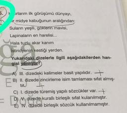 5. rlarım ilk görüşümü dünyayı,
ir midye kabuğunun aralığından:
Suların yeşili, göklerin mavisi,
Lapinaların en harelisi...
Hala tuzlu akar kanım
İstiridyenin kestiği yerden.
Yukarıdaki dizelerle ilgili aşağıdakilerden han-
gisi yanlıştır?
A) III. dizedeki kelimeler basit yapılıdır. +
B) II. dizede zincirleme isim tamlamasi sifat almış-
tir.
C) I. dizede türemiş yapılı sözcükler var. +
D) N. dizede kurallı birleşik sifat kulanılmıştır.
E) IV. dizede birleşik sözcük kullanılmamıştır.
EB
