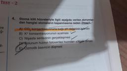 TEST - 2
Tre
Eğ-
4. Stoma kilit hücreleriyle ilgili aşağıda verilen durumlar-
dan hangisi stomaların kapanmasına neden olmaz?
A) CO, konsantrasyonuna bağlı pH değerinin artması
B) K+ konsantrasyonunun azalması
C) Nişasta sentezinin gerçekleşmesi
Dt Solunum hızının fotosentez hızından yüksek olması
E) Ozmotik basıncın düşmesi