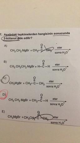 7. Aşağıdaki tepkimelerden hangisinin sonucunda
2-bütanol elde edilir?
A)
eter
CH3 CH2 MgBr + CH3-C-CH
CHCH
sonra H30
B)
eter
CH2 CH2CH2 MgBr + H-C-H
sonra H20*
C)
O
eter
CH3MgBr + CH3-C- CHz
sonra H,0
D)
eter
CH3 CH2 MgBr + CH3-C-H
sonra H,09
E)
CH,MgBr +CHỊCH
CH,
Deter
sonra H2O