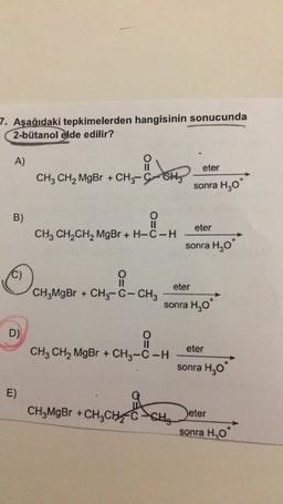 7. Aşağıdaki tepkimelerden hangisinin sonucunda
2-bütanol elde edilir?
A)
eter
CH3 CH2 MgBr + CH3-C-CH
CHCH
sonra H30
B)
eter
CH2 CH2CH2 MgBr + H-C-H
sonra H20*
C)
O
eter
CH3MgBr + CH3-C- CHz
sonra H,0
D)
eter
CH3 CH2 MgBr + CH3-C-H
sonra H,09
E)
CH,MgBr +CHỊCH
CH,
Deter
sonra H2O
