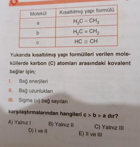 Molekül
a
Kısaltılmış yapı formülü
H2C - CH3
H2C = CH2
b
C
HC = CH
Yukarıda kısaltılmış yapı formülleri verilen mole-
küllerde karbon (C) atomları arasındaki kovalent
bağlar için;
1.
Bağ enerjileri
II. Bağ uzunlukları
Ill. Sigma (o) bağ sayıları
karşılaştı