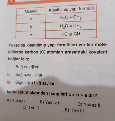 Molekül
a
Kısaltılmış yapı formülü
H2C - CH3
H2C = CH2
b
C
HC = CH
Yukarıda kısaltılmış yapı formülleri verilen mole-
küllerde karbon (C) atomları arasındaki kovalent
bağlar için;
1.
Bağ enerjileri
II. Bağ uzunlukları
Ill. Sigma (o) bağ sayıları
karşılaştı