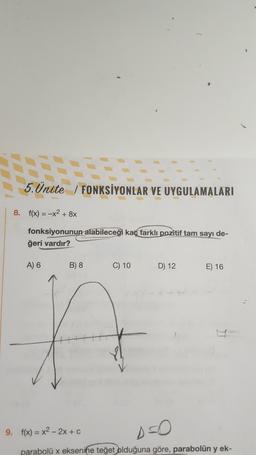 1
5. Ünite / FONKSİYONLAR VE UYGULAMALARI
S.Ünite /
8. f(x) = -x2 + 8x
fonksiyonunun alabileceği kaç farklı pozitif tam sayı de-
ğeri vardır?
A) 6
B) 8
C) 10
D) 12
E) 16
A
9. f(x) = x2 - 2x + c
parabolü x eksenine teğet olduğuna göre, parabolün y ek-