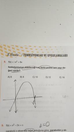 1
5. Ünite / FONKSİYONLAR VE UYGULAMALARI
S.Ünite /
8. f(x) = -x2 + 8x
fonksiyonunun alabileceği kaç farklı pozitif tam sayı de-
ğeri vardır?
A) 6
B) 8
C) 10
D) 12
E) 16
A
9. f(x) = x2 - 2x + c
parabolü x eksenine teğet olduğuna göre, parabolün y ek-
