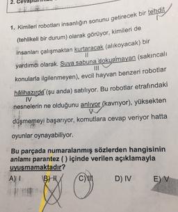 2. Ce
1. Kimileri robotları insanlığın sonunu getirecek bir tehdit
(tehlikeli bir durum) olarak görüyor, kimileri de
insanları çalışmaktan kurtaracak (alıkoyacak) bir
yardımcı olarak. Suya sabuna dokunmayan (sakıncalı
konularla ilgilenmeyen), evcil hayvan benzeri robotlar
hâlihazırda (şu anda) satılıyor. Bu robotlar etrafındaki
IV
nesnelerin ne olduğunu anlıyor (kavriyor), yüksekten
v
düşmemeyi başarıyor, komutlara cevap veriyor hatta
oyunlar oynayabiliyor.
Bu parçada numaralanmış sözlerden hangisinin
anlamı parantez () içinde verilen açıklamayla
uyuşmamaktadır?
AI B)
D) IV E) V