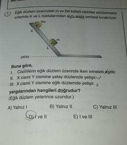 Eğik düzlem üzerindeki m ve 2m kütleli cisimler sürtünmesiz
ortamda K ve L noktalarından aynı anda serbest bırakılıyor.
2m
+
K
m
yatay-
Buna göre,
1.
Cisimlerin eğik düzlem üzerinde iken ivmeleki eşittir.
II. X cismi Y cismine yatay düzlemde yetişir.
III. X cismi Y cismine eğik düzlemde yetişir. x
yargılarından hangileri doğrudur?
(Eğik düzlem yeterince uzundur.)
A) Yalnız!
B) Yalnız 11
C) Yalnız III
DI ve II
E) I ve III