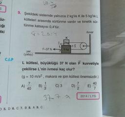 2
20.4
üz-
ığı
tki
9. Şekildeki sistemde yalnızca 2 kg'lık K ile 5 kg'lık L
kütleleri arasında sürtünme vardır ve kinetik sür-
tünme katsayısı 0,4'tür.
8=2,0-4
duvar
K
842kg|
L
78
F=37 N
.
5 kg
t
yer
(yatay)
CAP
L kütlesi, büyüklüğü 37 N olan F kuvvetiyle
çekilirse L'nin ivmesi kaç olur?
(g = 10 m/s2, makara ve ipin kütlesi önemsizdir.)
7
1
7
40
A)
B) C) 3
D) E)
40
3
2
7
2014 / LYS
377. a
5. D 6. C 7. B 8. A 9. C
