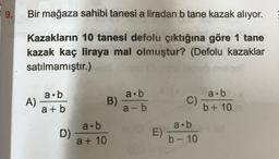 9.
Bir mağaza sahibi tanesi a liradan b tane kazak alıyor.
Kazakların 10 tanesi defolu çıktığına göre 1 tane
kazak kaç liraya mal olmuştur? (Defolu kazaklar
satılmamıştır.)
a.b
a.b
A)
a.b
B)
a + b
C)
a-b
b + 10
a.b
a.b
D)
E)
a + 10
b- 10