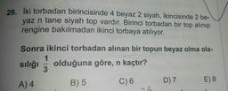 29. İki torbadan birincisinde 4 beyaz 2 siyah, ikincisinde 2 be-
yaz n tane siyah top vardır. Birinci torbadan bir top alınıp
rengine bakılmadan ikinci torbaya atılıyor.
Sonra ikinci torbadan alınan bir topun beyaz olma ola-
1
Sılığı olduğuna göre, n kaçtır?
D) 7
A) 4
E) 8
C) 6
B) 5
