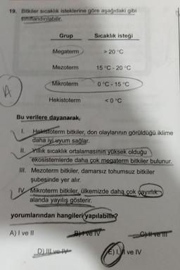 19. Bitkiler sıcaklık isteklerine göre aşağıdaki gibi
siniflandırılabilir.
Grup
Sıcaklık isteği
Megaterm
> 20°C
Mezoterm
15 °C -20 °C
Mikroterm
0°C -15 °C
A
Hekistoterm
<0°C
Bu verilere dayanarak,
1. Hekistoterm bitkiler, don olaylarının görüldüğü iklime
daha iyi uyum sağlar.
II. Yillik sıcaklık ortalamasının yüksek olduğu
ekosistemlerde daha çok megaterm bitkiler bulunur.
III. Mezoterm bitkiler, damarsız tohumsuz bitkiler
şubesinde yer alır.
IV Mikroterm bitkiler, ülkemizde daha
çok çayırlık
alanda yayılış gösterir.
yorumlarından hangileri yapılabith?
A) I ve II
Belv
C-Wve II
D) II ve Me
E) Il ve IV
