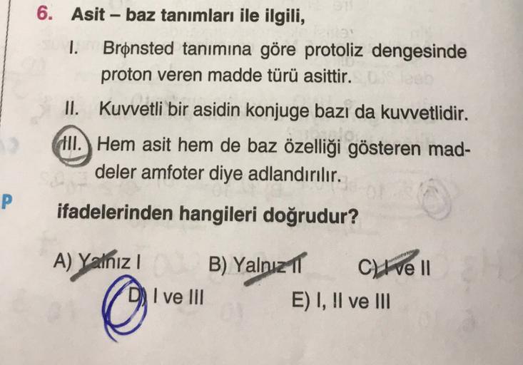 6. Asit - baz tanımları ile ilgili,
1. Brønsted tanımına göre protoliz dengesinde
proton veren madde türü asittir.
II. Kuvvetli bir asidin konjuge bazı da kuvvetlidir.
Slove
III. Hem asit hem de baz özelliği gösteren mad-
deler amfoter diye adlandırılır.
P