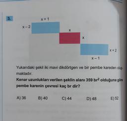 3.
X + 1
X-2
X
X
X+2
X-1
Yukarıdaki şekil iki mavi dikdörtgen ve bir pembe kareden oluş-
maktadır.
Kenar uzunlukları verilen şeklin alanı 359 br2 olduğuna göre
pembe karenin çevresi kaç br dir?
A) 36
B) 40
C) 44
D) 48
E) 52