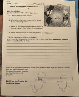 NAME:
Jazire
DATE: 04-20-21
PERIOD
Print
Andrew Jackson and the Growth of American
Democracy
14.1 Introduction
Use the box to answer the following questions.
1. Who is the man in the center?
2. What different groups, represented by single
faces, are lookin