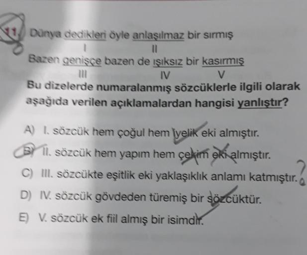 Dünya dedikleri oyle anlaşılmaz bir sırmış
1
11
Bazen genisce bazen de işıksız bir kasırmış
IV
V
Bu dizelerde numaralanmış sözcüklerle ilgili olarak
aşağıda verilen açıklamalardan hangisi yanlıştır?
A I. sözcük hem çoğul hem iyelik eki almıştır.
BY 11. söz